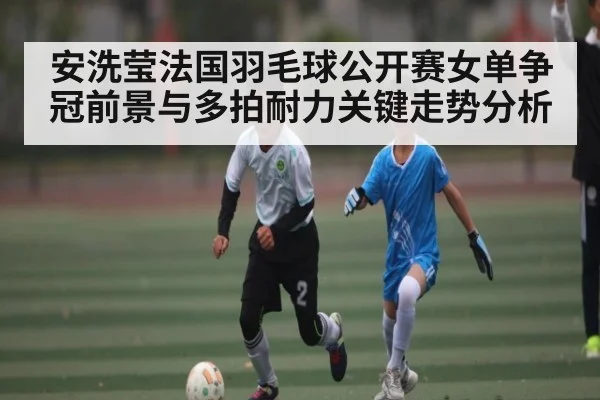 安洗莹法国羽毛球公开赛女单争冠前景与多拍耐力关键走势分析
